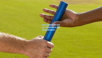 mk体育官方网站|和平计划成赛场外交焦点，体育精神能否为国际对话开辟新径？