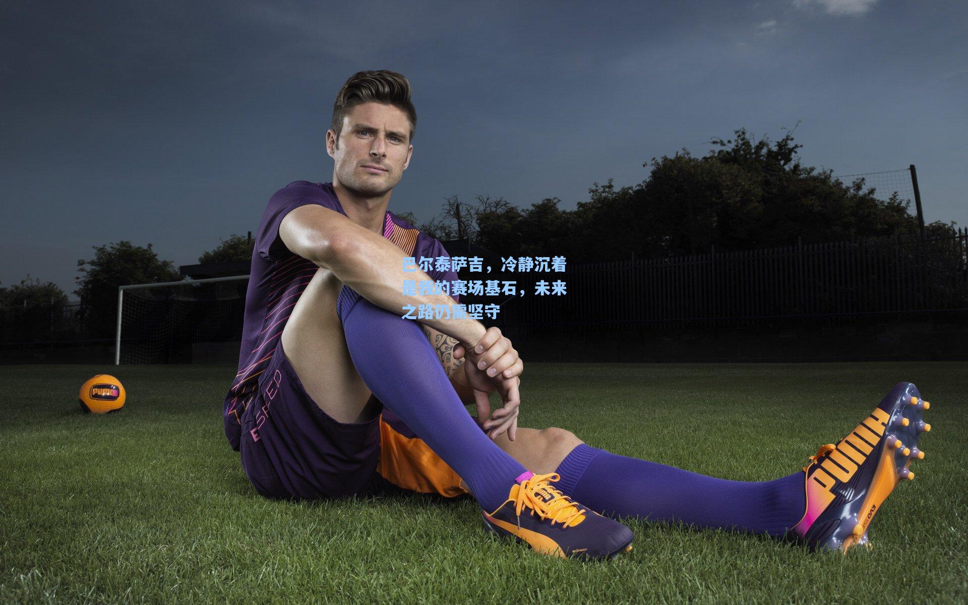 巴尔泰萨吉，冷静沉着是我的赛场基石，未来之路仍需坚守